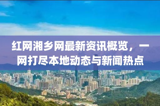 红网湘乡网最新资讯概览，一网打尽本地动态与新闻热点