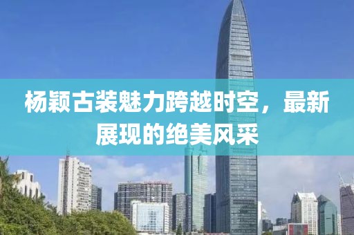 杨颖古装魅力跨越时空，最新展现的绝美风采