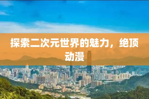 探索二次元世界的魅力，绝顶动漫