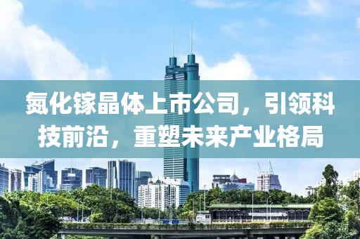 氮化镓晶体上市公司，引领科技前沿，重塑未来产业格局