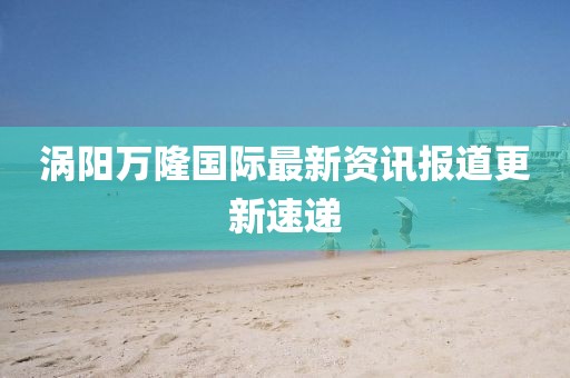 涡阳万隆国际最新资讯报道更新速递