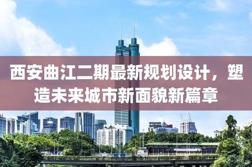 西安曲江二期最新规划设计，塑造未来城市新面貌新篇章