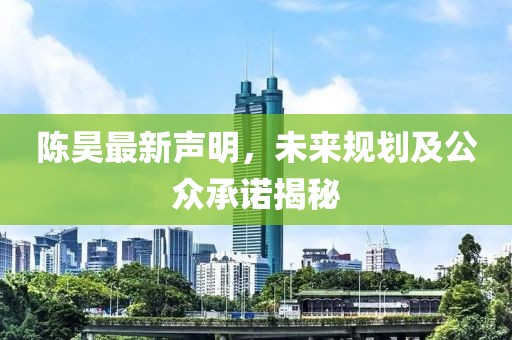 陈昊最新声明，未来规划及公众承诺揭秘