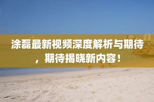 涂磊最新视频深度解析与期待，期待揭晓新内容！