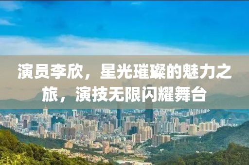 演员李欣，星光璀璨的魅力之旅，演技无限闪耀舞台