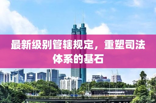 最新级别管辖规定，重塑司法体系的基石