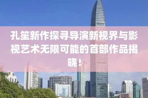 孔笙新作探寻导演新视界与影视艺术无限可能的首部作品揭晓！