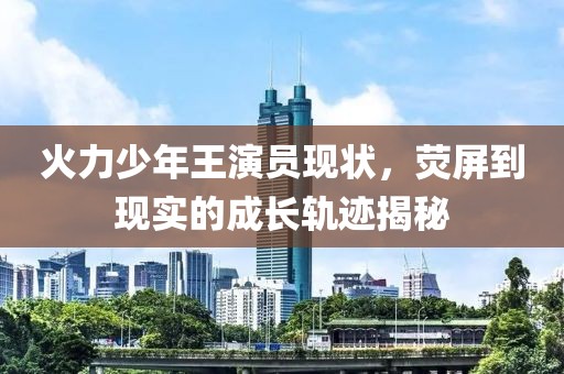 火力少年王演员现状，荧屏到现实的成长轨迹揭秘