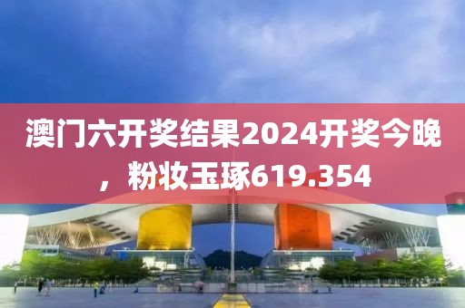 澳门六开奖结果2024开奖今晚，粉妆玉琢619.354