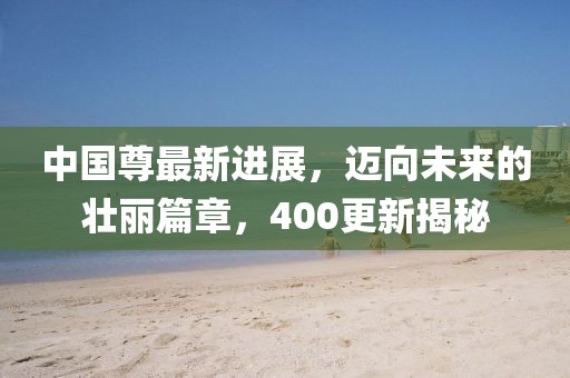 中国尊最新进展，迈向未来的壮丽篇章，400更新揭秘