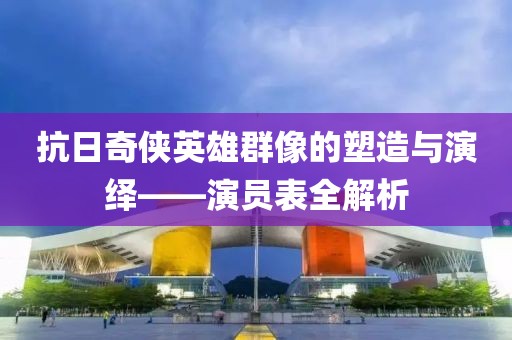 抗日奇侠英雄群像的塑造与演绎——演员表全解析