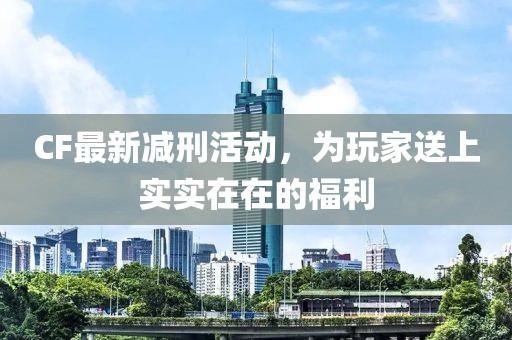 CF最新减刑活动，为玩家送上实实在在的福利