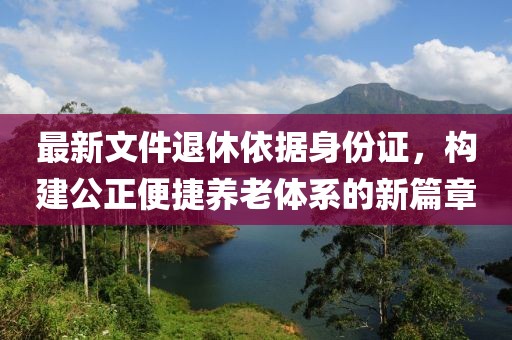 最新文件退休依据身份证，构建公正便捷养老体系的新篇章