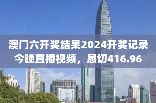 澳门六开奖结果2024开奖记录今晚直播视频，恳切416.96