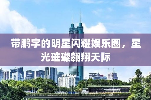 带鹏字的明星闪耀娱乐圈，星光璀璨翱翔天际