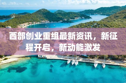 西部创业重组最新资讯，新征程开启，新动能激发