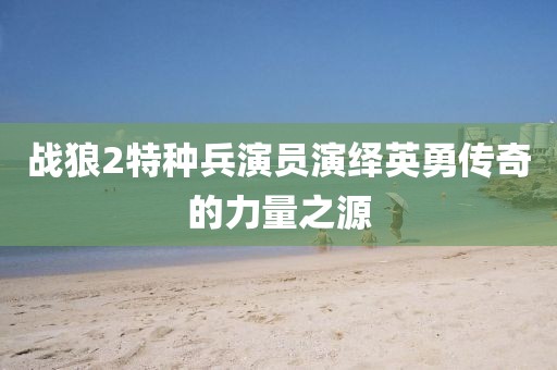战狼2特种兵演员演绎英勇传奇的力量之源