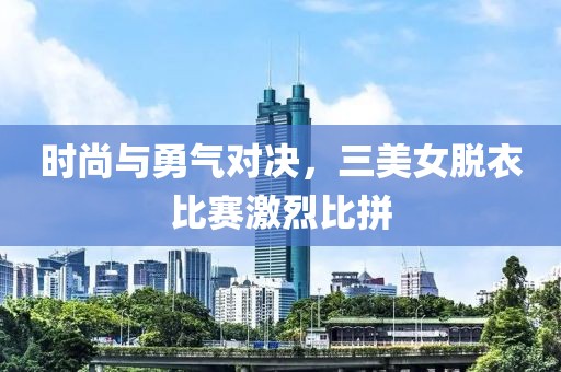 时尚与勇气对决，三美女脱衣比赛激烈比拼