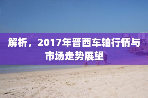 解析，2017年晋西车轴行情与市场走势展望