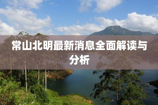 常山北明最新消息全面解读与分析