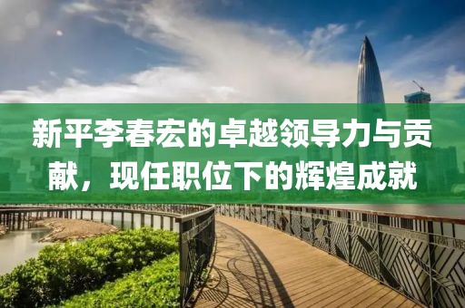 新平李春宏的卓越领导力与贡献，现任职位下的辉煌成就