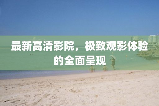 最新高清影院，极致观影体验的全面呈现
