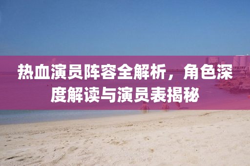 热血演员阵容全解析，角色深度解读与演员表揭秘