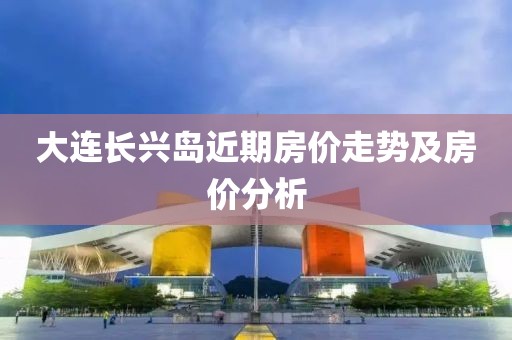 大连长兴岛近期房价走势及房价分析