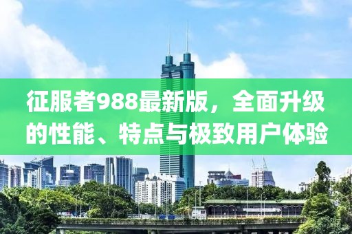 征服者988最新版，全面升级的性能、特点与极致用户体验