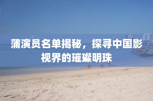 蒲演员名单揭秘，探寻中国影视界的璀璨明珠