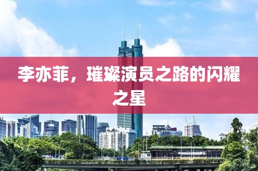 李亦菲，璀璨演员之路的闪耀之星