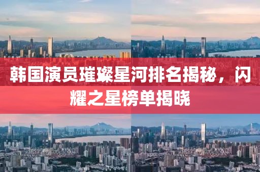 韩国演员璀璨星河排名揭秘，闪耀之星榜单揭晓