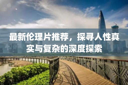 最新伦理片推荐，探寻人性真实与复杂的深度探索