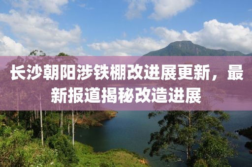 长沙朝阳涉铁棚改进展更新，最新报道揭秘改造进展