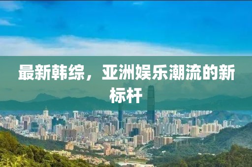 最新韩综，亚洲娱乐潮流的新标杆