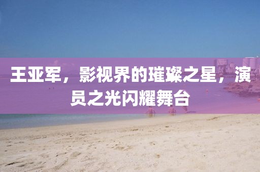 王亚军，影视界的璀璨之星，演员之光闪耀舞台