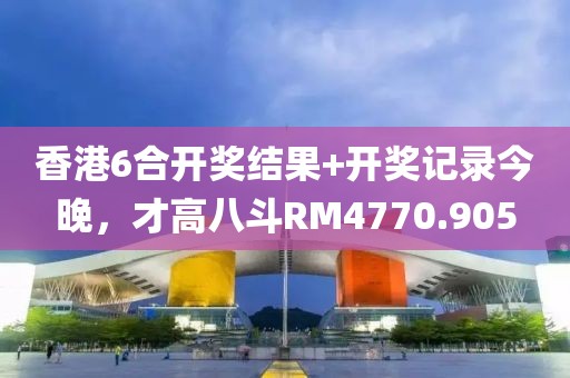 香港6合开奖结果+开奖记录今晚，才高八斗RM4770.905