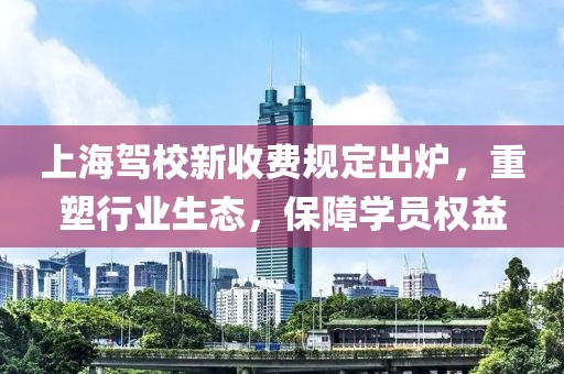 上海驾校新收费规定出炉，重塑行业生态，保障学员权益