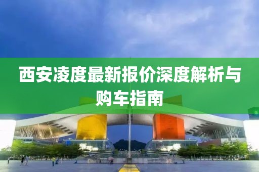 西安凌度最新报价深度解析与购车指南