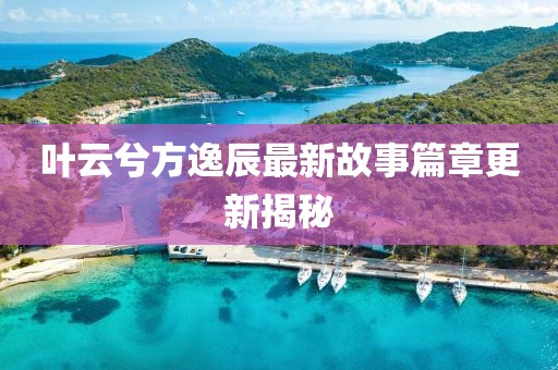 叶云兮方逸辰最新故事篇章更新揭秘