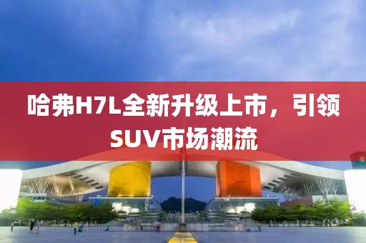 哈弗H7L全新升级上市，引领SUV市场潮流