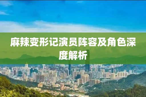 麻辣变形记演员阵容及角色深度解析