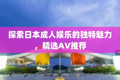 探索日本成人娱乐的独特魅力，精选AV推荐