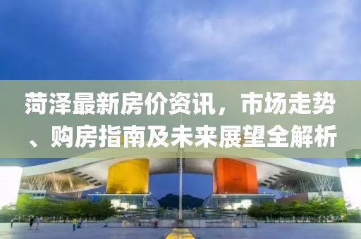 菏泽最新房价资讯，市场走势、购房指南及未来展望全解析