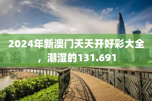 2024年新澳门天天开好彩大全，潮湿的131.691