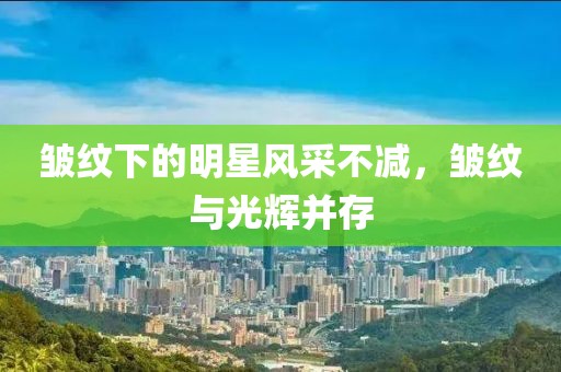皱纹下的明星风采不减，皱纹与光辉并存