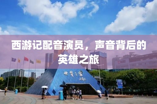 西游记配音演员，声音背后的英雄之旅