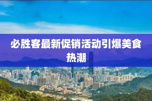 必胜客最新促销活动引爆美食热潮