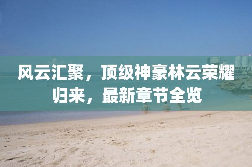 风云汇聚，顶级神豪林云荣耀归来，最新章节全览