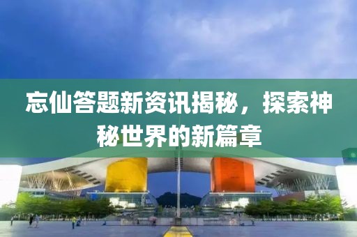 忘仙答题新资讯揭秘，探索神秘世界的新篇章